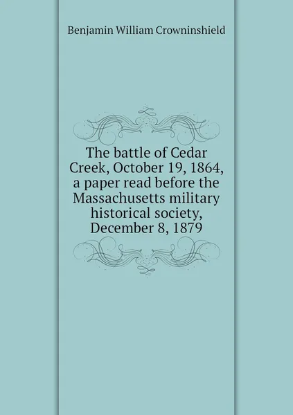 Обложка книги The battle of Cedar Creek, October 19, 1864, a paper read before the Massachusetts military historical society, December 8, 1879, Benjamin William Crowninshield