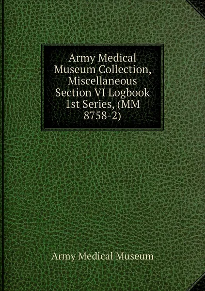 Обложка книги Army Medical Museum Collection, Miscellaneous Section VI Logbook 1st Series, (MM 8758-2), Army Medical Museum