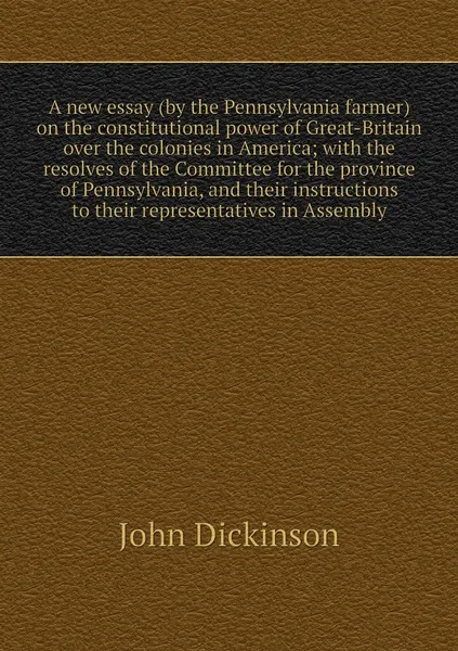 Обложка книги A new essay (by the Pennsylvania farmer) on the constitutional power of Great-Britain over the colonies in America; with the resolves of the Committee for the province of Pennsylvania, and their instructions to their representatives in Assembly, John Dickinson