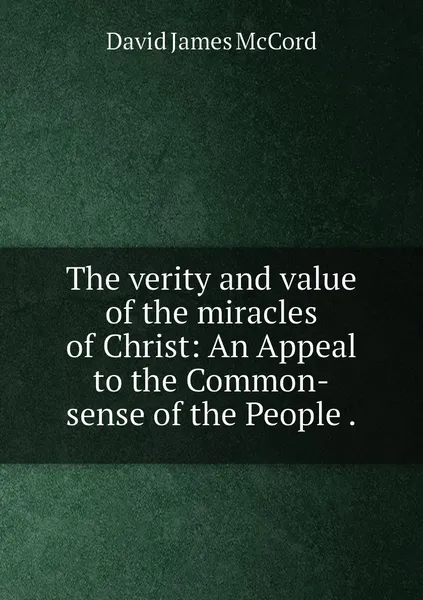 Обложка книги The verity and value of the miracles of Christ: An Appeal to the Common-sense of the People ., David James McCord