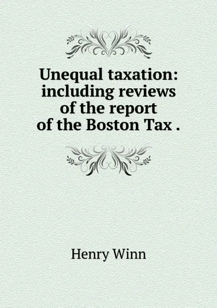 Обложка книги Unequal taxation: including reviews of the report of the Boston Tax ., Henry Winn