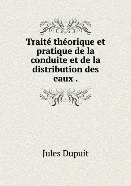 Обложка книги Traite theorique et pratique de la conduite et de la distribution des eaux ., Jules Dupuit