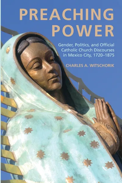 Обложка книги Preaching Power. Gender, Politics, and Official Catholic Church Discourses in Mexico City, 1720-1875, Charles A. Witschorik