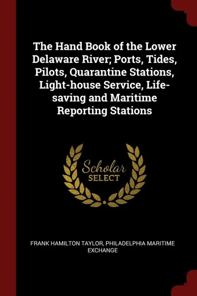 Обложка книги The Hand Book of the Lower Delaware River; Ports, Tides, Pilots, Quarantine Stations, Light-house Service, Life-saving and Maritime Reporting Stations, Frank Hamilton Taylor, Philadelphia Maritime Exchange