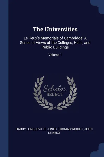 Обложка книги The Universities. Le Keux's Memorials of Cambridge: A Series of Views of the Colleges, Halls, and Public Buildings; Volume 1, Harry Longueville Jones, Thomas Wright, John Le Keux