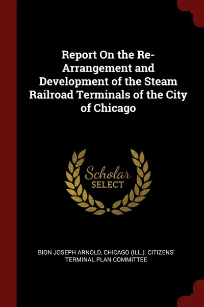 Обложка книги Report On the Re-Arrangement and Development of the Steam Railroad Terminals of the City of Chicago, Bion Joseph Arnold