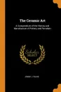 The Ceramic Art. A Compendium of the History and Manufacture of Pottery and Porcelain - Jennie J Young