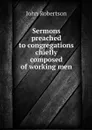 Sermons preached to congregations chiefly composed of working men - John Robertson