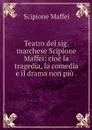Teatro del sig. marchese Scipione Maffei: cioe la tragedia, la comedia e il drama non piu . - Scipione Maffei