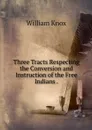Three Tracts Respecting the Conversion and Instruction of the Free Indians . - William Knox
