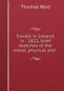 Travels in Ireland, in . 1822, brief sketches of the moral, physical and . - Thomas Reid