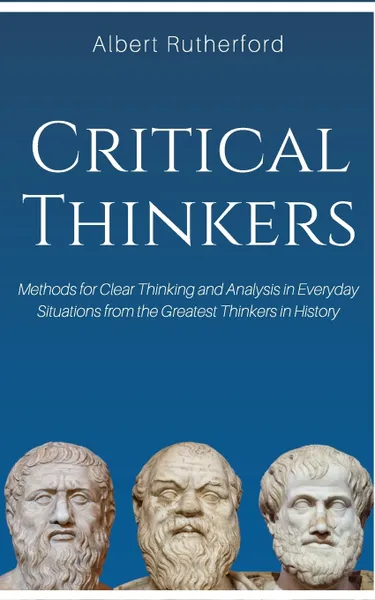 Обложка книги Critical Thinkers. Methods for Clear Thinking and Analysis in Everyday Situations from the Greatest Thinkers in History., Rutherford Albert