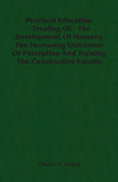 Обложка книги Practical Education - Treating Of - The Development Of Memory, The Increasing Quickness Of Perception And Training The Constructive Faculty, Charles G. Leland