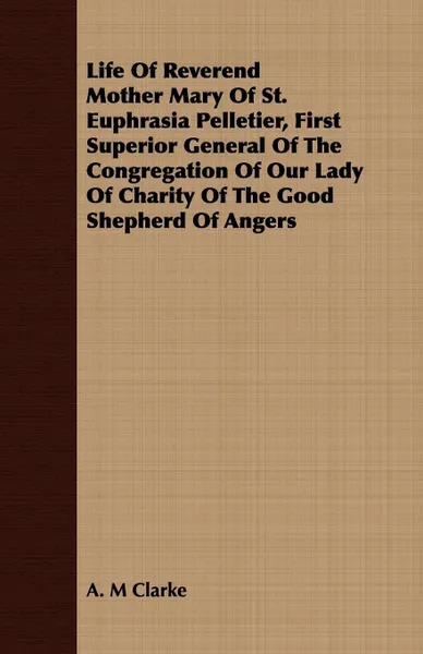 Обложка книги Life Of Reverend Mother Mary Of St. Euphrasia Pelletier, First Superior General Of The Congregation Of Our Lady Of Charity Of The Good Shepherd Of Angers, A. M Clarke