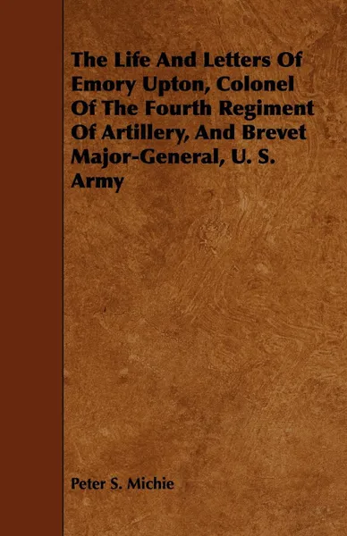 Обложка книги The Life And Letters Of Emory Upton, Colonel Of The Fourth Regiment Of Artillery, And Brevet Major-General, U. S. Army, Peter S. Michie