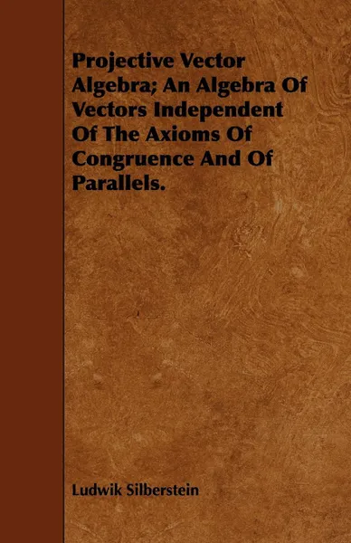 Обложка книги Projective Vector Algebra; An Algebra Of Vectors Independent Of The Axioms Of Congruence And Of Parallels., Ludwik Silberstein