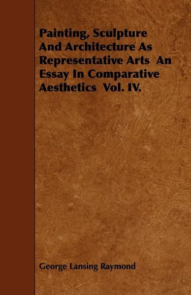 Обложка книги Painting, Sculpture And Architecture As Representative Arts  An Essay In Comparative Aesthetics  Vol. IV., George Lansing Raymond