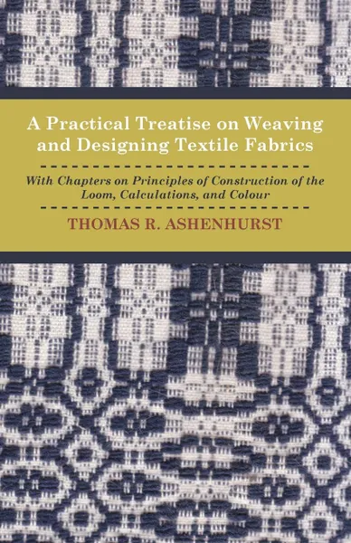 Обложка книги A Practical Treatise on Weaving and Designing Textile Fabrics - With Chapters on Principles of Construction of the Loom, Calculations, and Colour, Thomas R. Ashenhurst