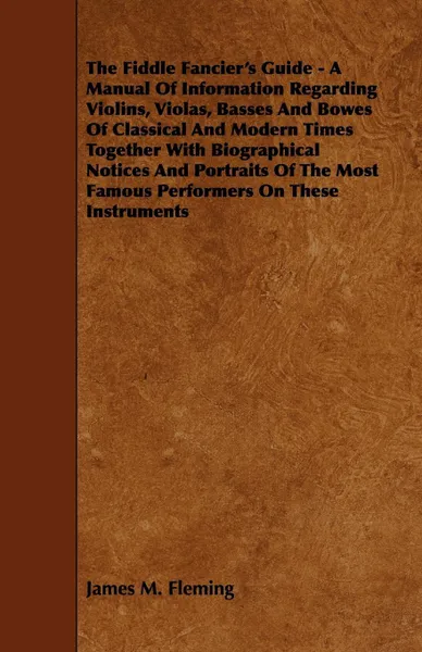 Обложка книги The Fiddle Fancier's Guide - A Manual of Information Regarding Violins, Violas, Basses and Bowes of Classical and Modern Times Together with Biographi, James M. Fleming