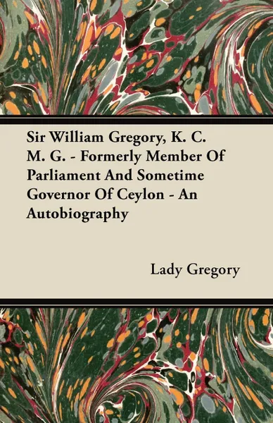 Обложка книги Sir William Gregory, K. C. M. G. - Formerly Member of Parliament and Sometime Governor of Ceylon - An Autobiography, Lady Gregory