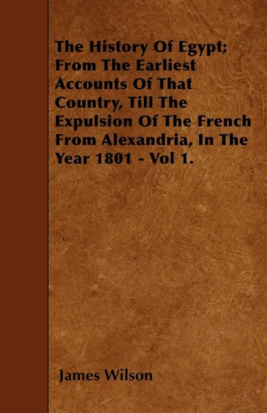 Обложка книги The History Of Egypt; From The Earliest Accounts Of That Country, Till The Expulsion Of The French From Alexandria, In The Year 1801 - Vol 1., James Wilson