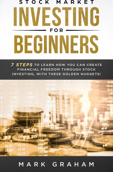 Обложка книги Stock Market Investing for Beginners. 7 Steps to Learn How You Can Create Financial Freedom Through Stock Investing, With These Golden Nuggets!, Mark Graham