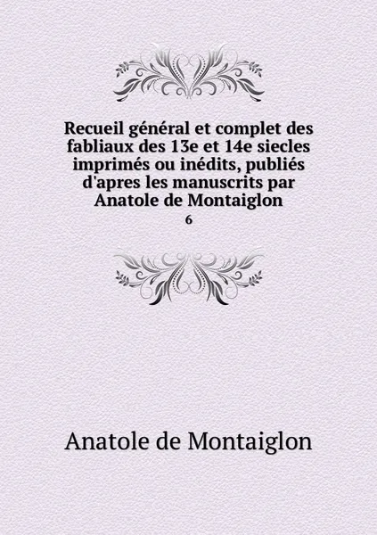 Обложка книги Recueil general et complet des fabliaux des 13e et 14e siecles imprimes ou inedits, publies d'apres les manuscrits par Anatole de Montaiglon. 6, Anatole de Montaiglon