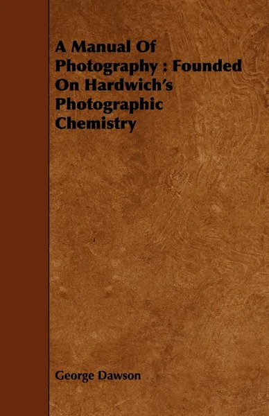 Обложка книги A Manual Of Photography. Founded On Hardwich's Photographic Chemistry, George Dawson