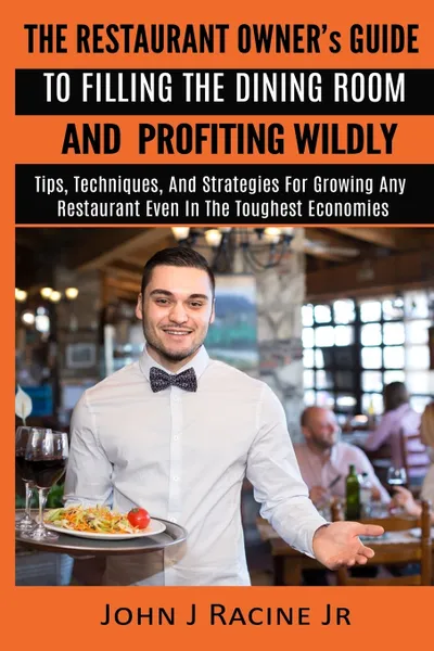 Обложка книги The Restaurant Owner's Guide To Filling The Dining Room and Profiting Wildly. Tips, Techniques, and Strategies For Growing ANY Restaurant Even In the Toughest Economies, John J Racine Jr