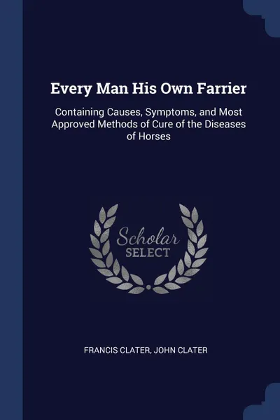 Обложка книги Every Man His Own Farrier. Containing Causes, Symptoms, and Most Approved Methods of Cure of the Diseases of Horses, Francis Clater, John Clater