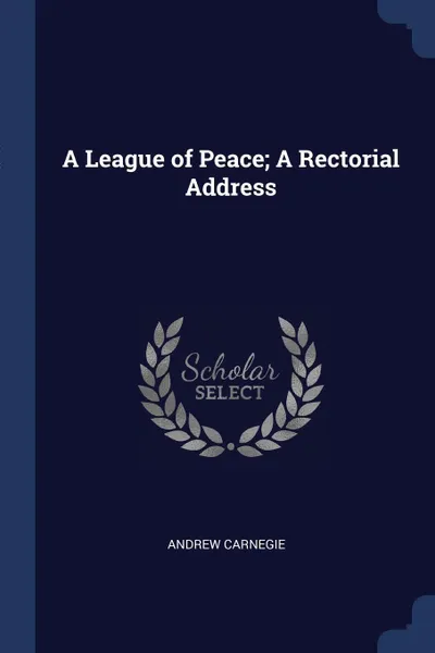 Обложка книги A League of Peace; A Rectorial Address, Andrew Carnegie