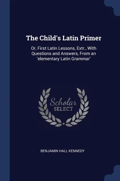 Обложка книги The Child's Latin Primer. Or, First Latin Lessons, Extr., With Questions and Answers, From an 'elementary Latin Grammar', Benjamin Hall Kennedy