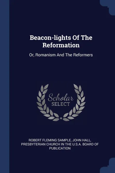 Обложка книги Beacon-lights Of The Reformation. Or, Romanism And The Reformers, Robert Fleming Sample, John Hall