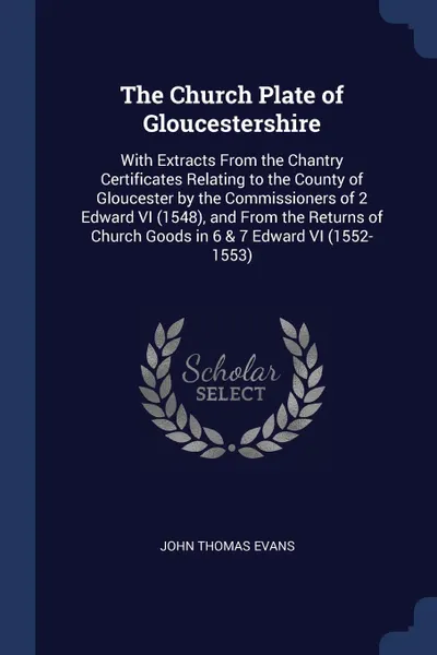 Обложка книги The Church Plate of Gloucestershire. With Extracts From the Chantry Certificates Relating to the County of Gloucester by the Commissioners of 2 Edward VI (1548), and From the Returns of Church Goods in 6 & 7 Edward VI (1552-1553), John Thomas Evans