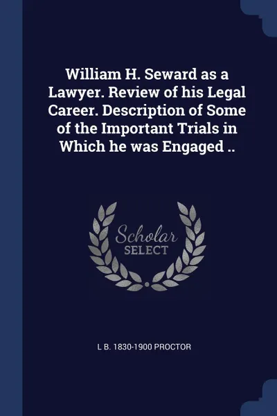 Обложка книги William H. Seward as a Lawyer. Review of his Legal Career. Description of Some of the Important Trials in Which he was Engaged .., L B. 1830-1900 Proctor