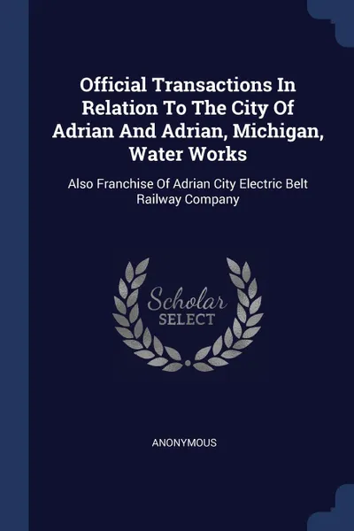 Обложка книги Official Transactions In Relation To The City Of Adrian And Adrian, Michigan, Water Works. Also Franchise Of Adrian City Electric Belt Railway Company, M. l'abbé Trochon