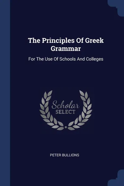 Обложка книги The Principles Of Greek Grammar. For The Use Of Schools And Colleges, Peter Bullions