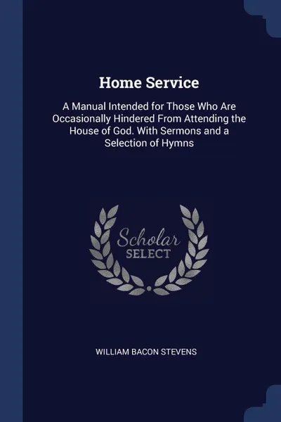 Обложка книги Home Service. A Manual Intended for Those Who Are Occasionally Hindered From Attending the House of God. With Sermons and a Selection of Hymns, William Bacon Stevens