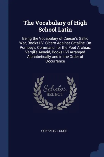 Обложка книги The Vocabulary of High School Latin. Being the Vocabulary of Caesar's Gallic War, Books I-V, Cicero Against Cataline, On Pompey's Command, for the Poet Archias, Vergil's Aeneid, Books I-Vi Arranged Alphabetically and in the Order of Occurrence, Gonzalez Lodge