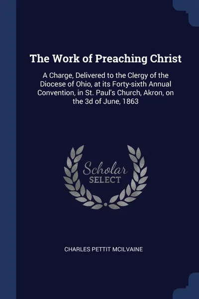 Обложка книги The Work of Preaching Christ. A Charge, Delivered to the Clergy of the Diocese of Ohio, at its Forty-sixth Annual Convention, in St. Paul's Church, Akron, on the 3d of June, 1863, Charles Pettit McIlvaine