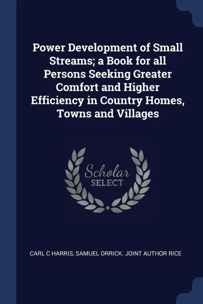 Обложка книги Power Development of Small Streams; a Book for all Persons Seeking Greater Comfort and Higher Efficiency in Country Homes, Towns and Villages, Carl C Harris, Samuel Orrick. joint author Rice