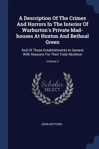 Обложка книги A Description Of The Crimes And Horrors In The Interior Of Warburton's Private Mad-houses At Hoxton And Bethnal Green. And Of These Establishments In General With Reasons For Their Total Abolition; Volume 2, John Mitford