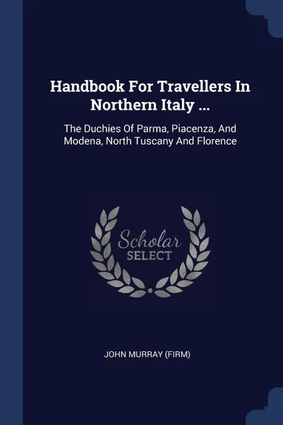 Обложка книги Handbook For Travellers In Northern Italy ... The Duchies Of Parma, Piacenza, And Modena, North Tuscany And Florence, John Murray (Firm)