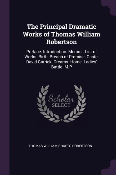 Обложка книги The Principal Dramatic Works of Thomas William Robertson. Preface. Introduction. Memoir. List of Works. Birth. Breach of Promise. Caste. David Garrick. Dreams. Home. Ladies' Battle. M.P, Thomas William Shafto Robertson