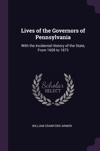 Обложка книги Lives of the Governors of Pennsylvania. With the Incidental History of the State, From 1609 to 1873, William Crawford Armor