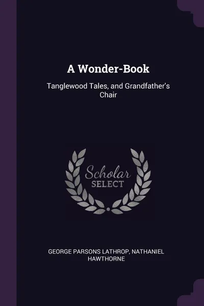 Обложка книги A Wonder-Book. Tanglewood Tales, and Grandfather's Chair, George Parsons Lathrop, Hawthorne Nathaniel