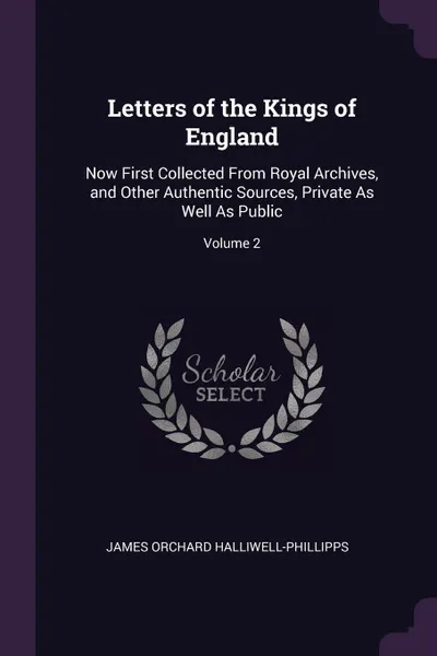 Обложка книги Letters of the Kings of England. Now First Collected From Royal Archives, and Other Authentic Sources, Private As Well As Public; Volume 2, James Orchard Halliwell-Phillipps