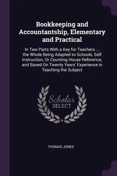 Обложка книги Bookkeeping and Accountantship, Elementary and Practical. In Two Parts With a Key for Teachers ... the Whole Being Adapted to Schools, Self Instruction, Or Counting House Reference, and Based On Twenty Years' Experience in Teaching the Subject, Thomas Jones