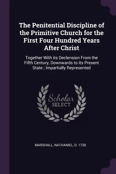 Обложка книги The Penitential Discipline of the Primitive Church for the First Four Hundred Years After Christ. Together With its Declension From the Fifth Century, Downwards to its Present State ; Impartially Represented, Nathaniel Marshall