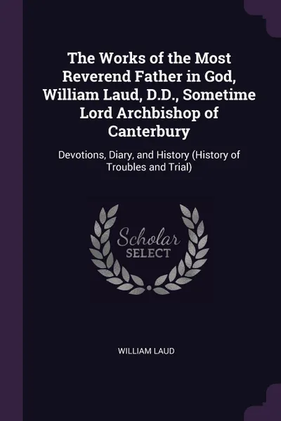 Обложка книги The Works of the Most Reverend Father in God, William Laud, D.D., Sometime Lord Archbishop of Canterbury. Devotions, Diary, and History (History of Troubles and Trial), William Laud